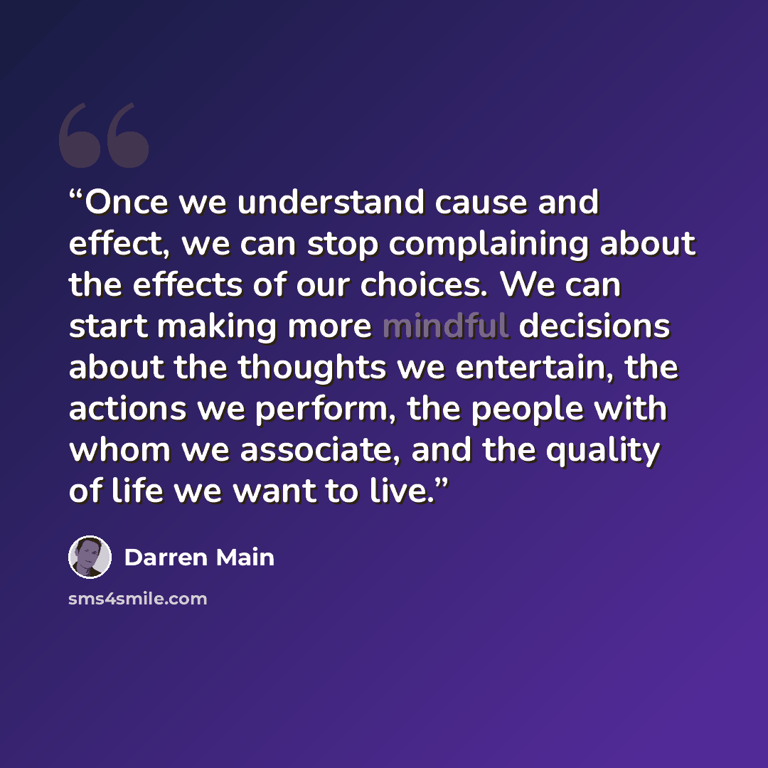 “Once we understand cause and effect, we can stop complaining about the effects of our choices. We can start making more mindful decisions about the thoughts we entertain, the actions we perform, the people with whom we associate, and the quality of life we want to live.” quote by Darren Main