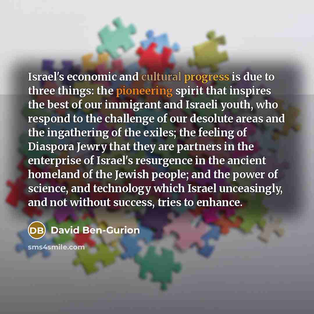 “Israel's economic and cultural progress is due to three things: the pioneering spirit that inspires the best of our immigrant and Israeli youth, who respond to the challenge of our desolute areas and the ingathering of the exiles; the feeling of Diaspora Jewry that they are partners in the…” quote by David Ben-Gurion