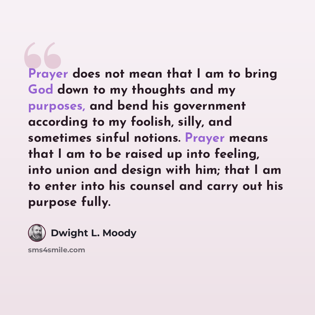 “Prayer does not mean that I am to bring God down to my thoughts and my purposes, and bend his government according to my foolish, silly, and sometimes sinful notions. Prayer means that I am to be raised up into feeling, into union and design with him; that I am to enter into his counsel and carry…” quote by Dwight L. Moody