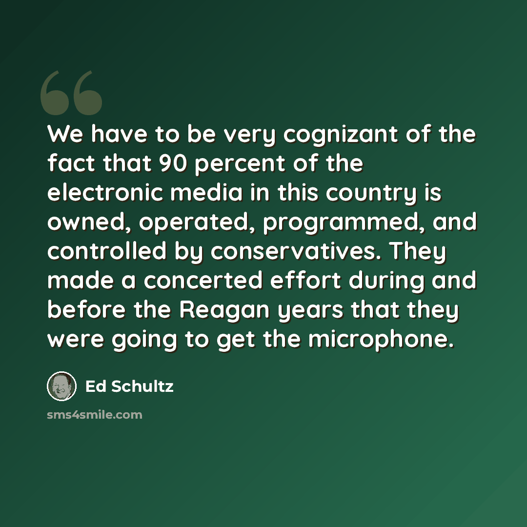 “We have to be very cognizant of the fact that 90 percent of the electronic media in this country is owned, operated, programmed, and controlled by conservatives. They made a concerted effort during and before the Reagan years that they were going to get the microphone.” quote by Ed Schultz
