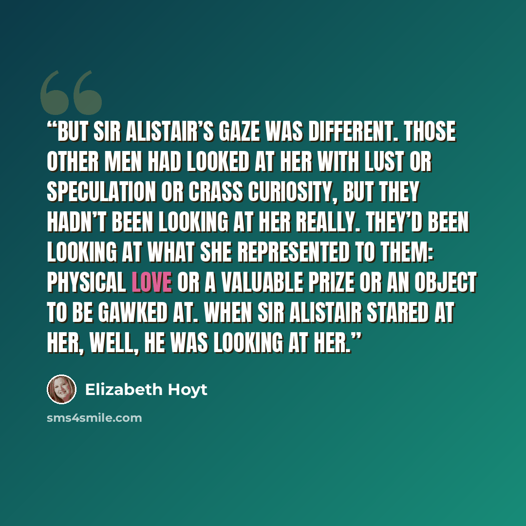 “But Sir Alistair’s gaze was different. Those other men had looked at her with lust or speculation or crass curiosity, but they hadn’t been looking at her really. They’d been looking at what she represented to them: physical love or a valuable prize or an object to be gawked at. When Sir Alistair…” quote by Elizabeth Hoyt