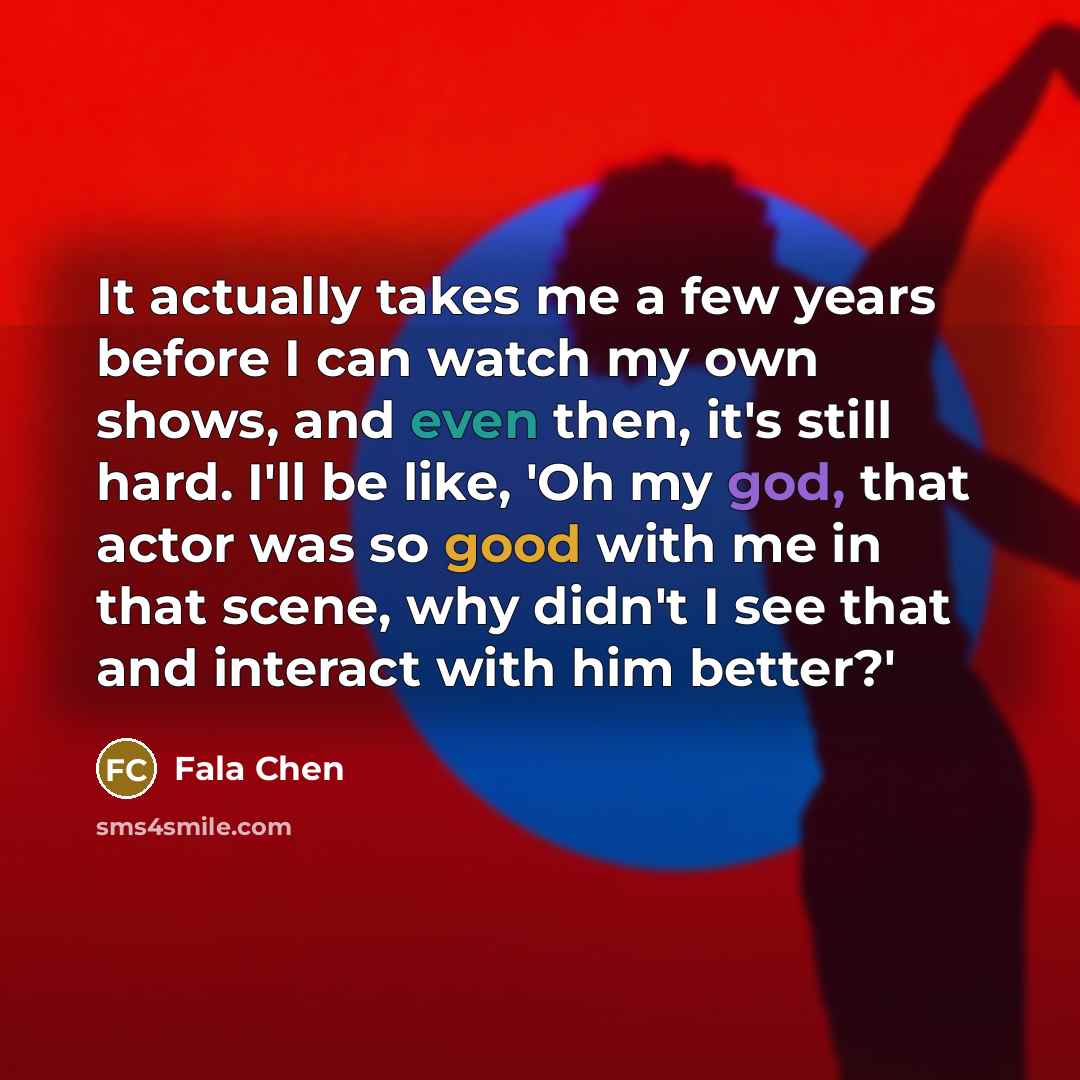 “It actually takes me a few years before I can watch my own shows, and even then, it's still hard. I'll be like, 'Oh my god, that actor was so good with me in that scene, why didn't I see that and interact with him better?'” quote by Fala Chen