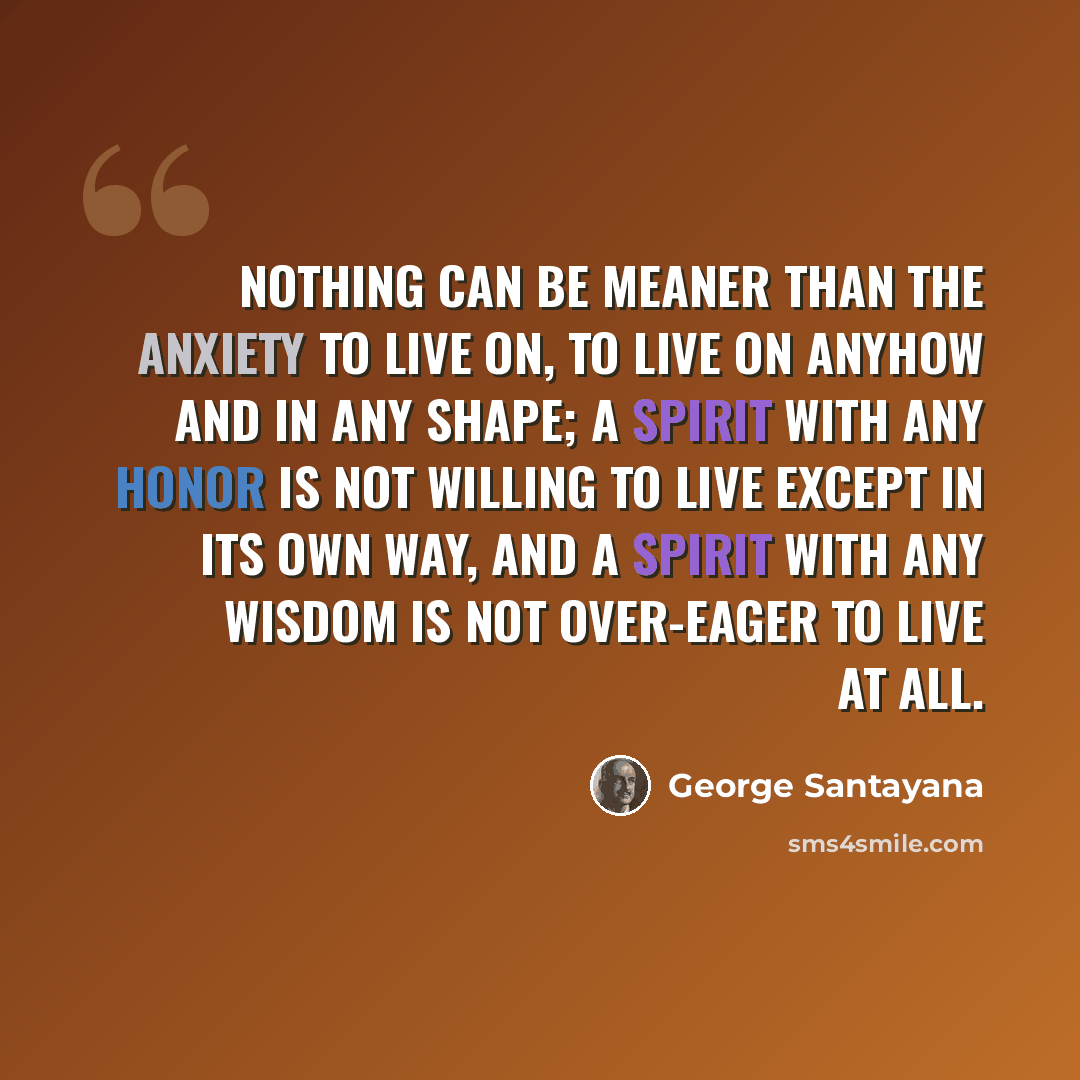 “Nothing can be meaner than the anxiety to live on, to live on anyhow and in any shape; a spirit with any honor is not willing to live except in its own way, and a spirit with any wisdom is not over-eager to live at all.” quote by George Santayana