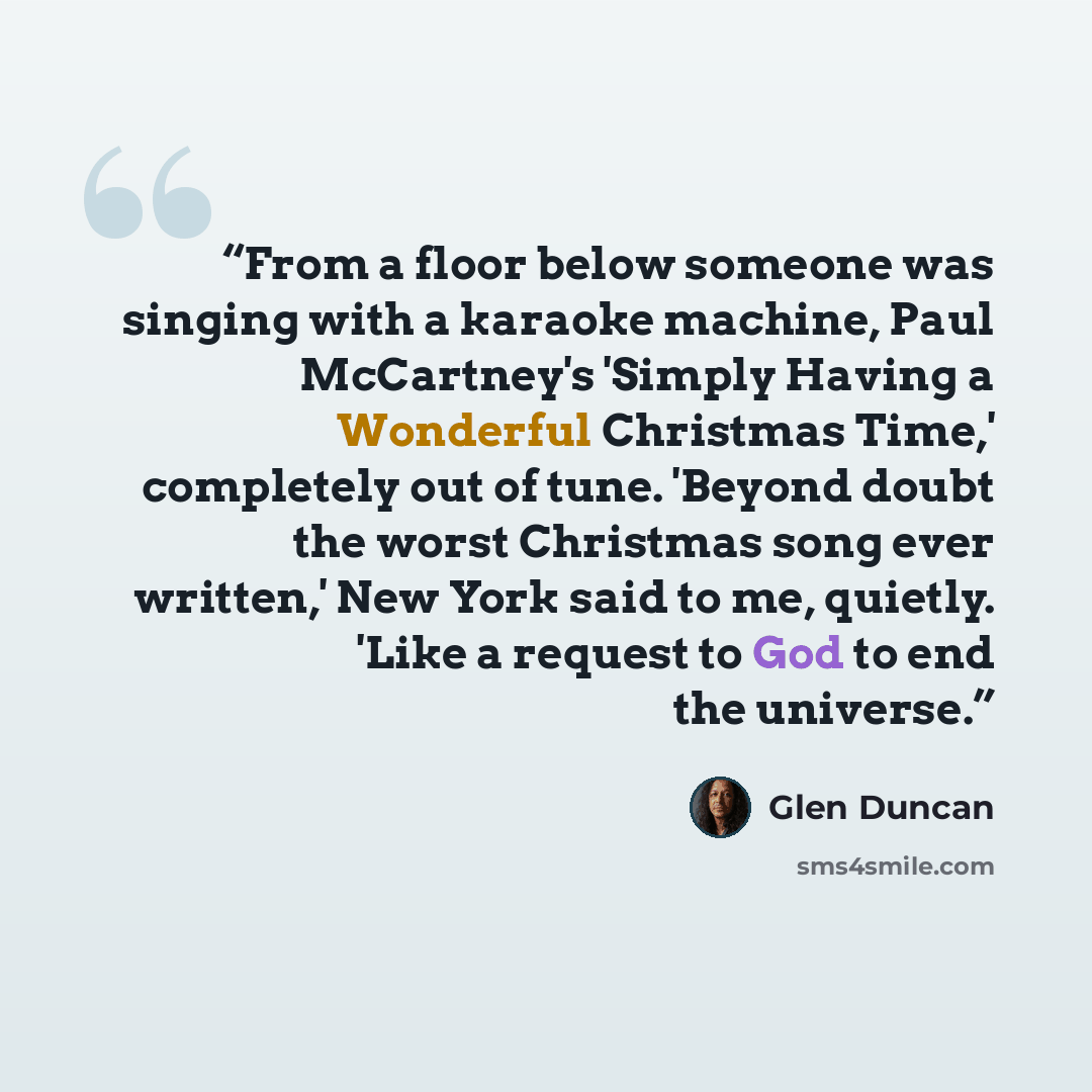 “From a floor below someone was singing with a karaoke machine, Paul McCartney's 'Simply Having a Wonderful Christmas Time,' completely out of tune. 'Beyond doubt the worst Christmas song ever written,' New York said to me, quietly. 'Like a request to God to end the universe.” quote by Glen Duncan