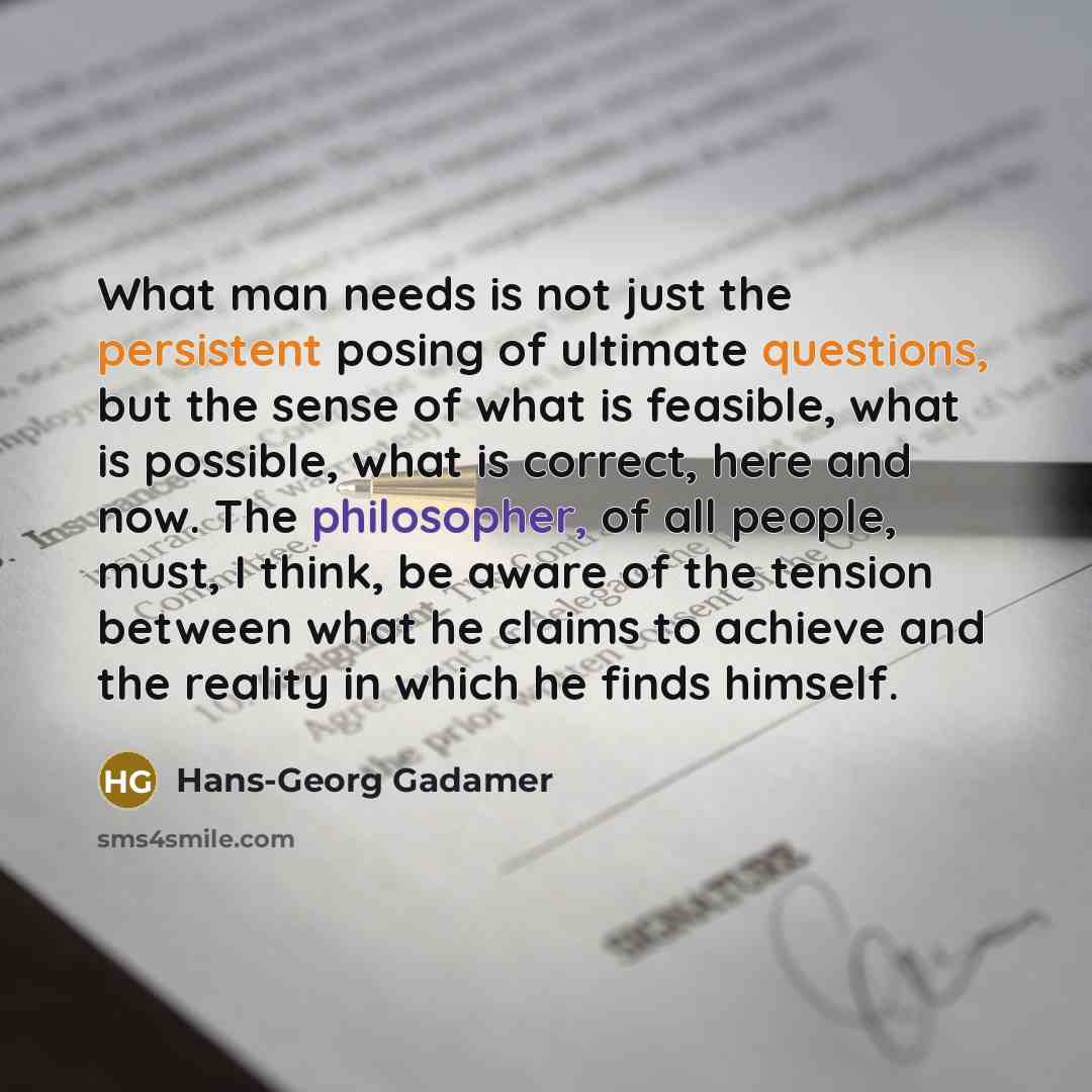 “What man needs is not just the persistent posing of ultimate questions, but the sense of what is feasible, what is possible, what is correct, here and now. The philosopher, of all people, must, I think, be aware of the tension between what he claims to achieve and the reality in which he finds…” quote by Hans-Georg Gadamer