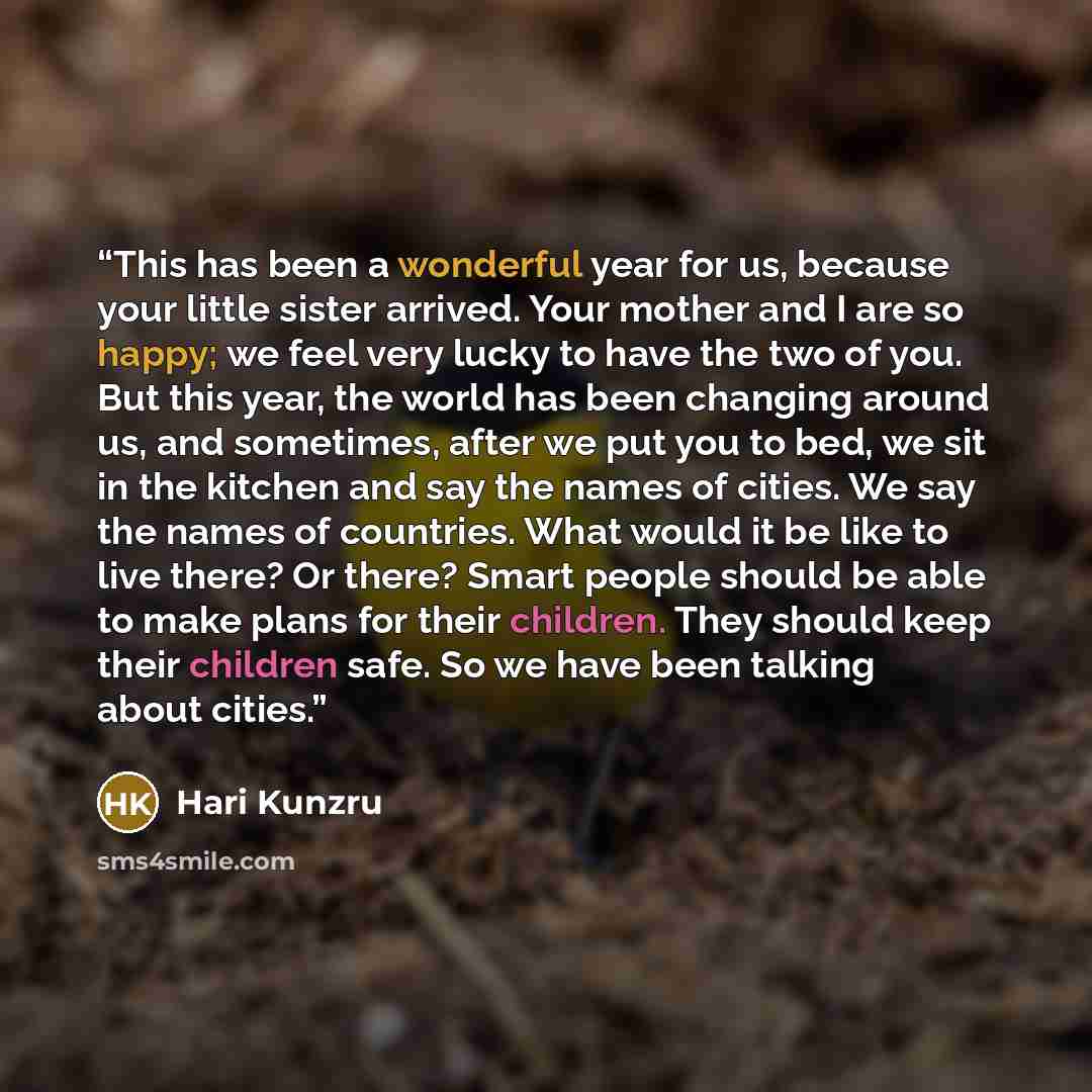 “This has been a wonderful year for us, because your little sister arrived. Your mother and I are so happy; we feel very lucky to have the two of you. But this year, the world has been changing around us, and sometimes, after we put you to bed, we sit in the kitchen and say the names of cities. We…” quote by Hari Kunzru