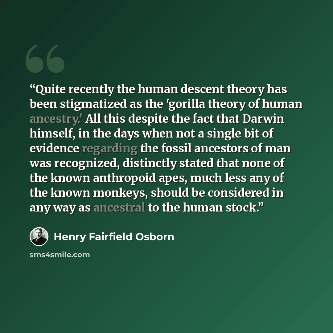 “Quite recently the human descent theory has been stigmatized as the 'gorilla theory of human ancestry.' All this despite the fact that Darwin himself, in the days when not a single bit of evidence regarding the fossil ancestors of man was recognized, distinctly stated that none of the known…” quote by Henry Fairfield Osborn