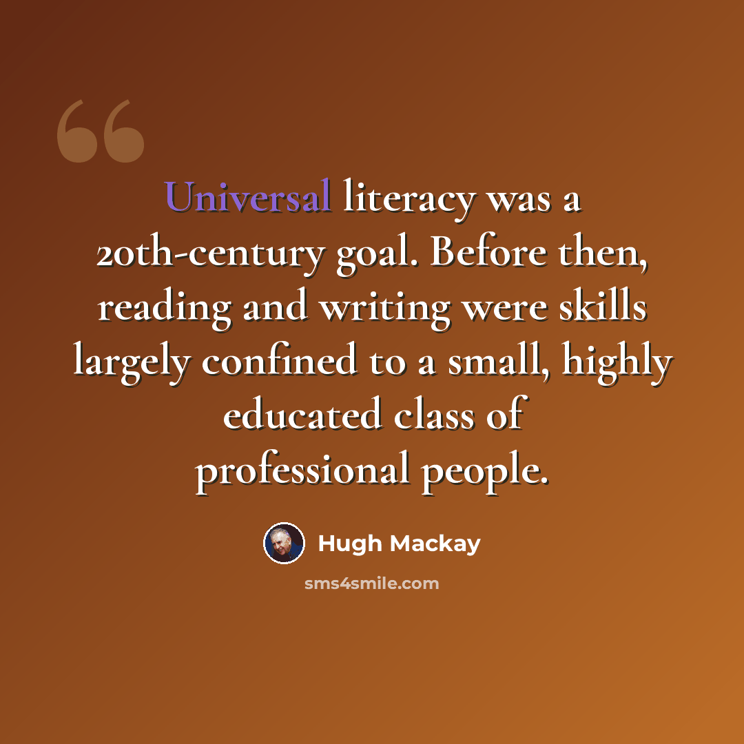 “Universal literacy was a 20th-century goal. Before then, reading and writing were skills largely confined to a small, highly educated class of professional people.” quote by Hugh Mackay