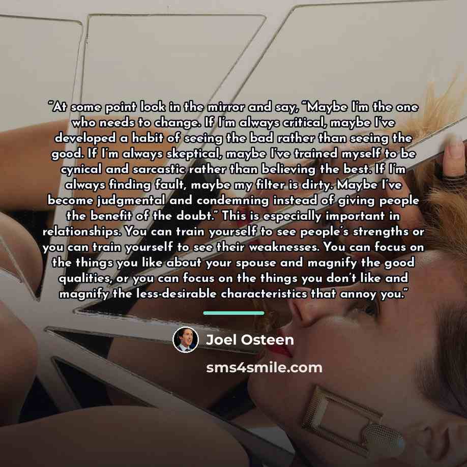 “At some point look in the mirror and say, “Maybe I’m the one who needs to change. If I’m always critical, maybe I’ve developed a habit of seeing the bad rather than seeing the good. If I’m always skeptical, maybe I’ve trained myself to be cynical and sarcastic rather than believing the best. If…” quote by Joel Osteen