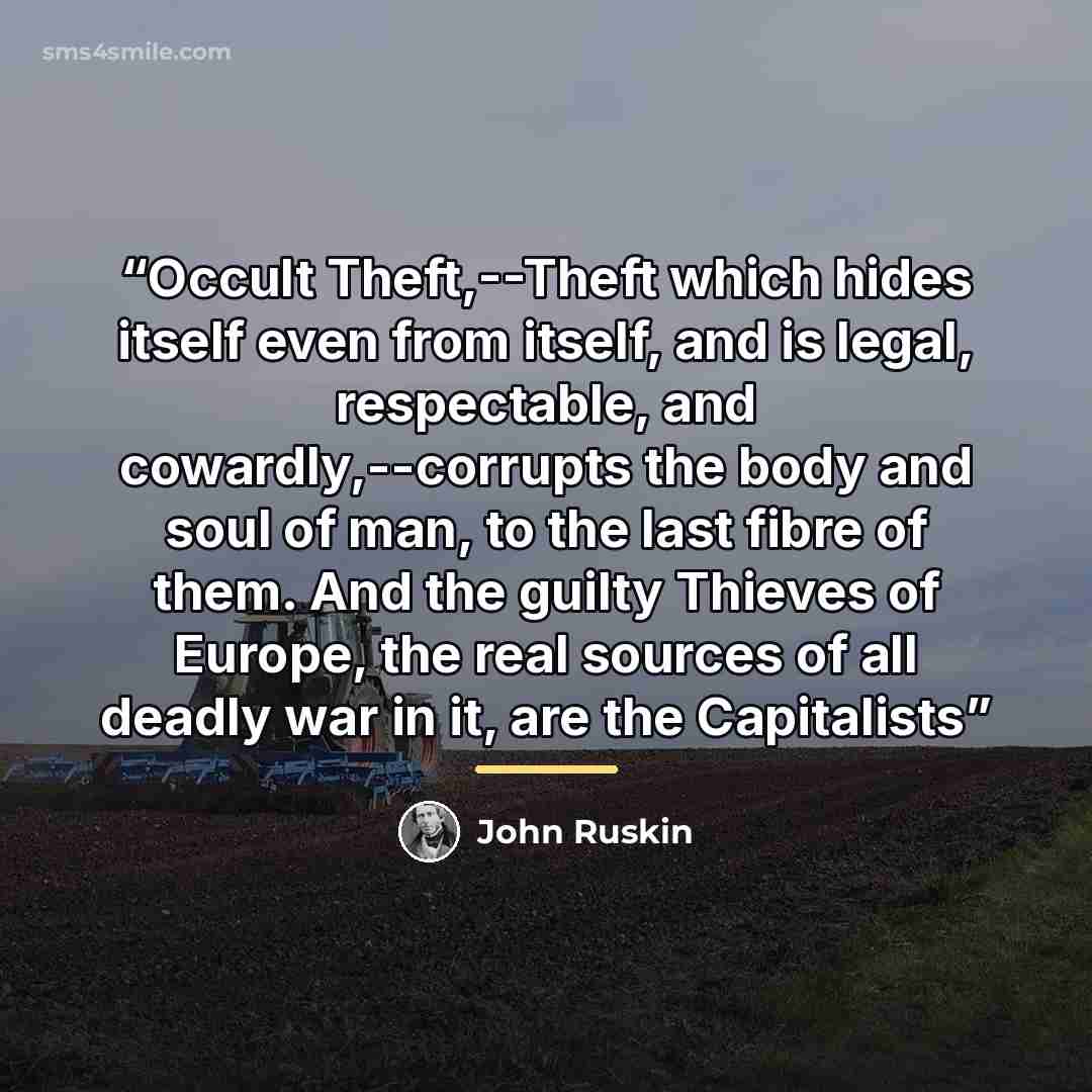 “Occult Theft,--Theft which hides itself even from itself, and is legal, respectable, and cowardly,--corrupts the body and soul of man, to the last fibre of them. And the guilty Thieves of Europe, the real sources of all deadly war in it, are the Capitalists” quote by John Ruskin