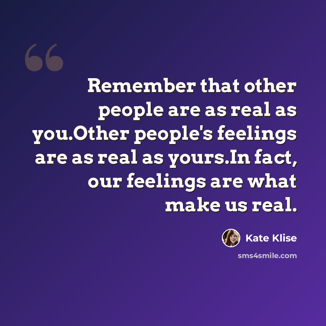“Remember that other people are as real as you.Other people's feelings are as real as yours.In fact, our feelings are what make us real.” quote by Kate Klise