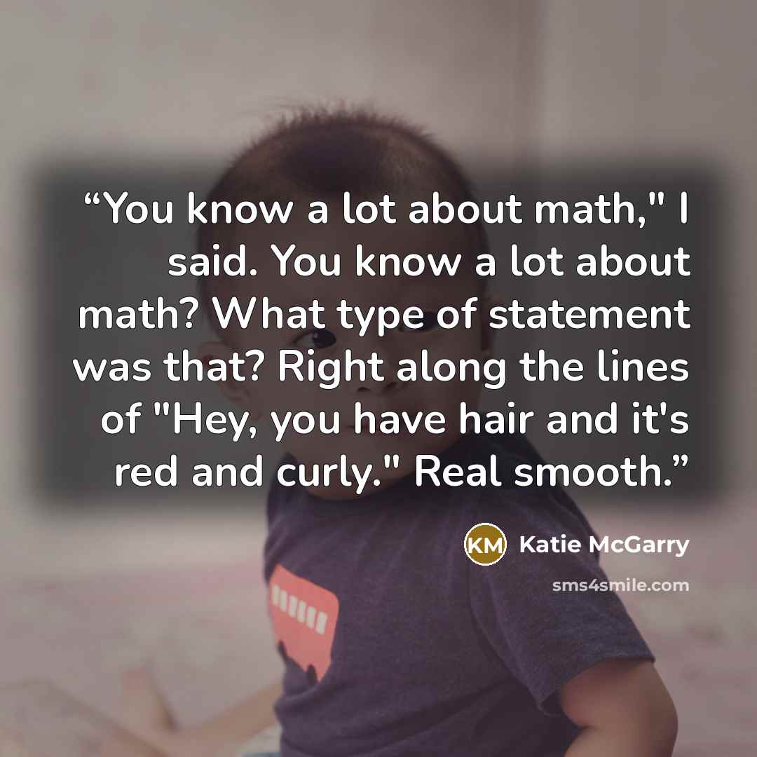 “You know a lot about math," I said. You know a lot about math? What type of statement was that? Right along the lines of "Hey, you have hair and it's red and curly." Real smooth.” quote by Katie McGarry