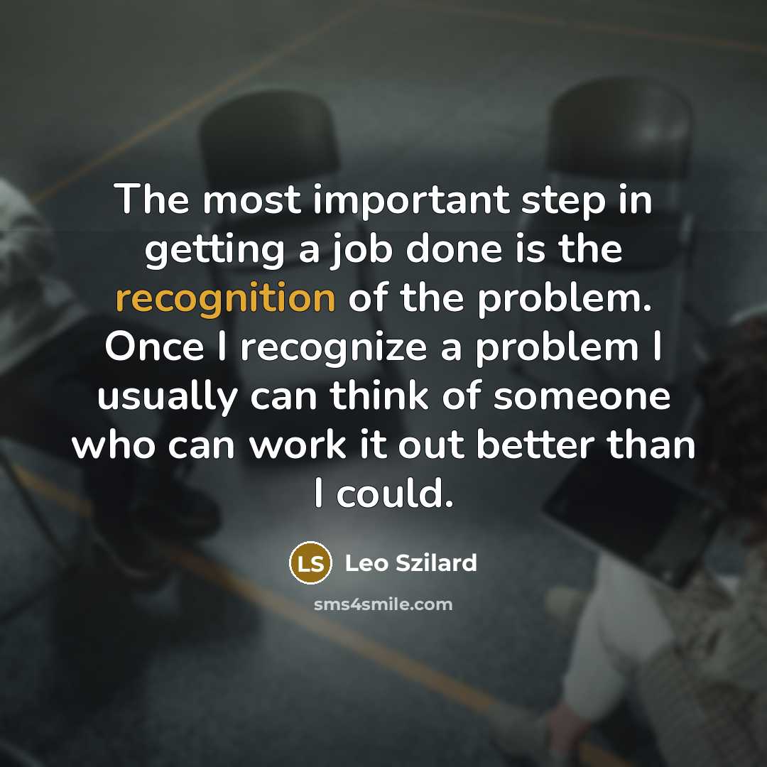 “The most important step in getting a job done is the recognition of the problem. Once I recognize a problem I usually can think of someone who can work it out better than I could.” quote by Leo Szilard