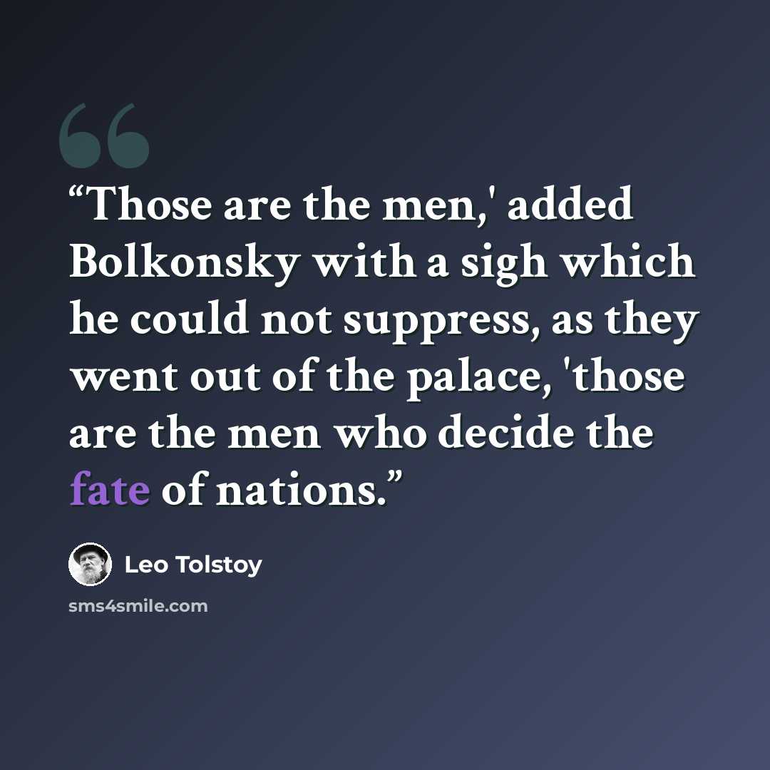 “Those are the men,' added Bolkonsky with a sigh which he could not suppress, as they went out of the palace, 'those are the men who decide the fate of nations.” quote by Leo Tolstoy