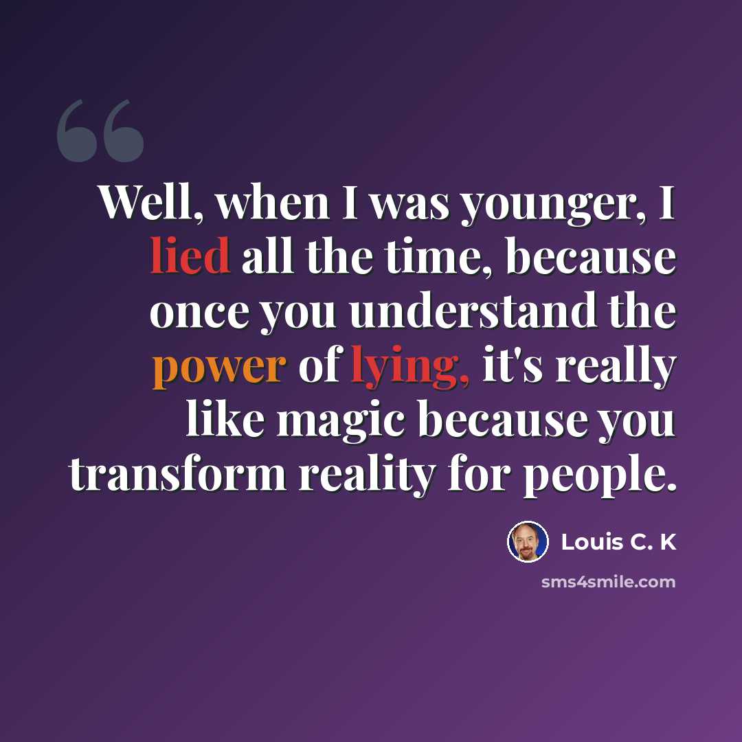 “Well, when I was younger, I lied all the time, because once you understand the power of lying, it's really like magic because you transform reality for people.” quote by Louis C. K