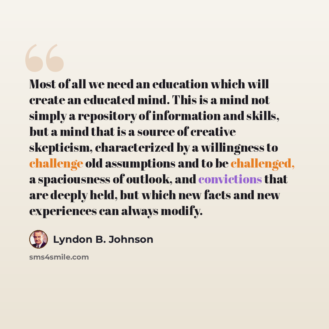 “Most of all we need an education which will create an educated mind. This is a mind not simply a repository of information and skills, but a mind that is a source of creative skepticism, characterized by a willingness to challenge old assumptions and to be challenged, a spaciousness of outlook…” quote by Lyndon B. Johnson