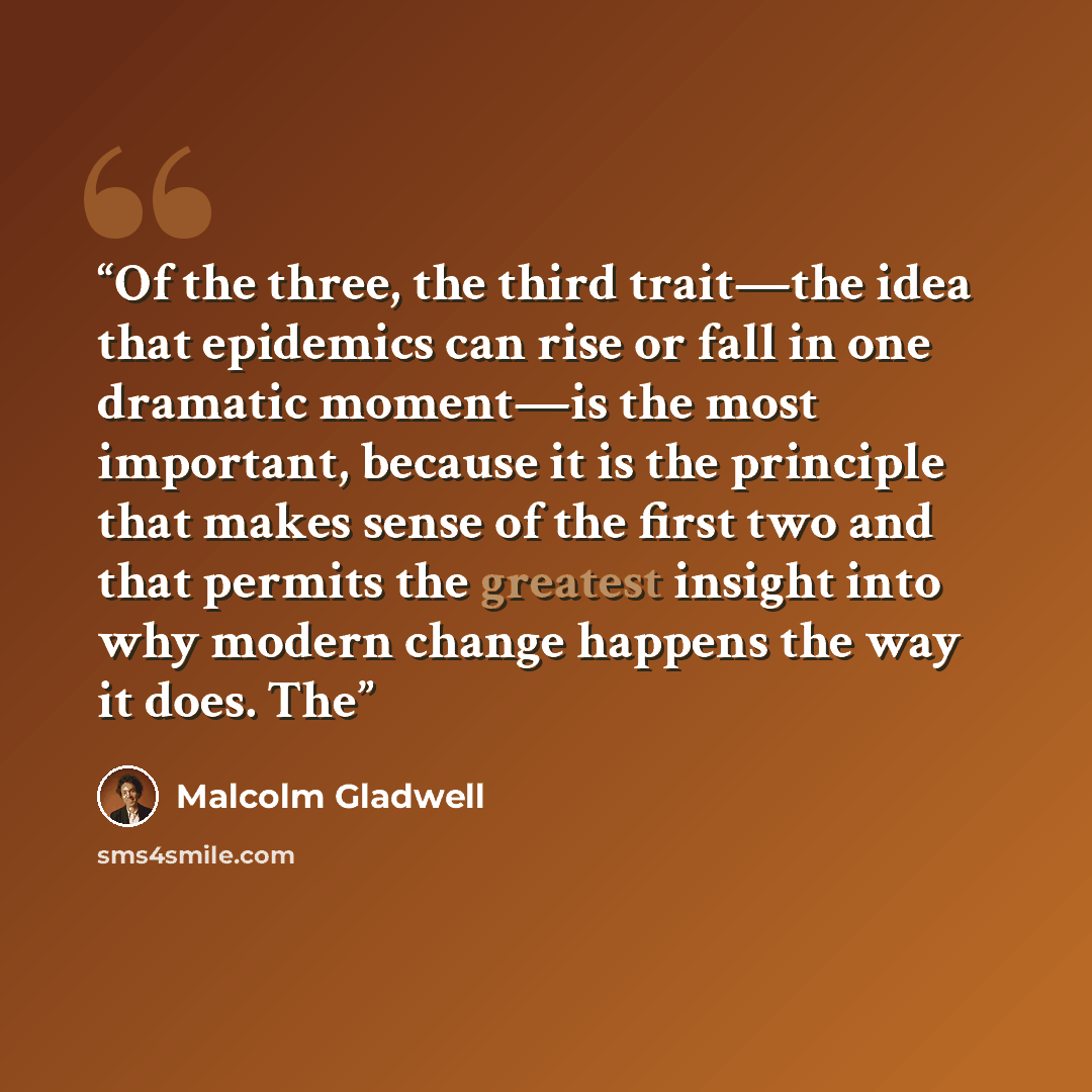“Of the three, the third trait—the idea that epidemics can rise or fall in one dramatic moment—is the most important, because it is the principle that makes sense of the first two and that permits the greatest insight into why modern change happens the way it does. The” quote by Malcolm Gladwell