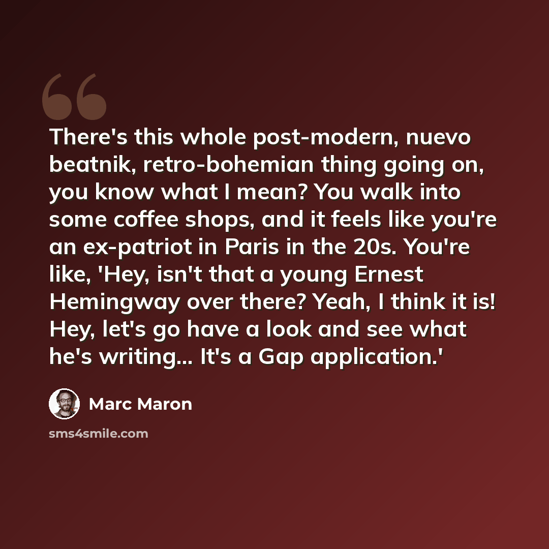 “There's this whole post-modern, nuevo beatnik, retro-bohemian thing going on, you know what I mean? You walk into some coffee shops, and it feels like you're an ex-patriot in Paris in the 20s. You're like, 'Hey, isn't that a young Ernest Hemingway over there? Yeah, I think it is! Hey, let's go…” quote by Marc Maron