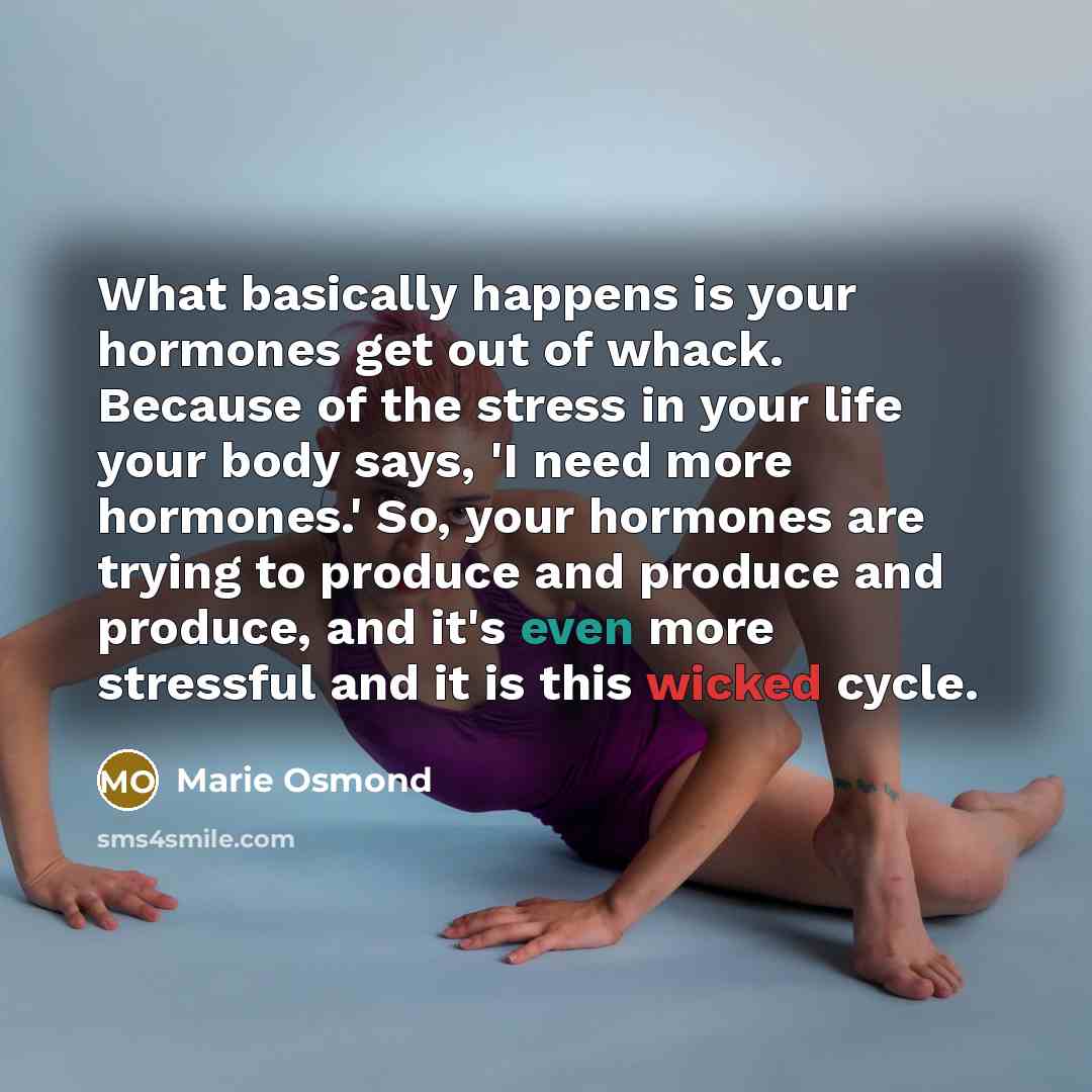 “What basically happens is your hormones get out of whack. Because of the stress in your life your body says, 'I need more hormones.' So, your hormones are trying to produce and produce and produce, and it's even more stressful and it is this wicked cycle.” quote by Marie Osmond