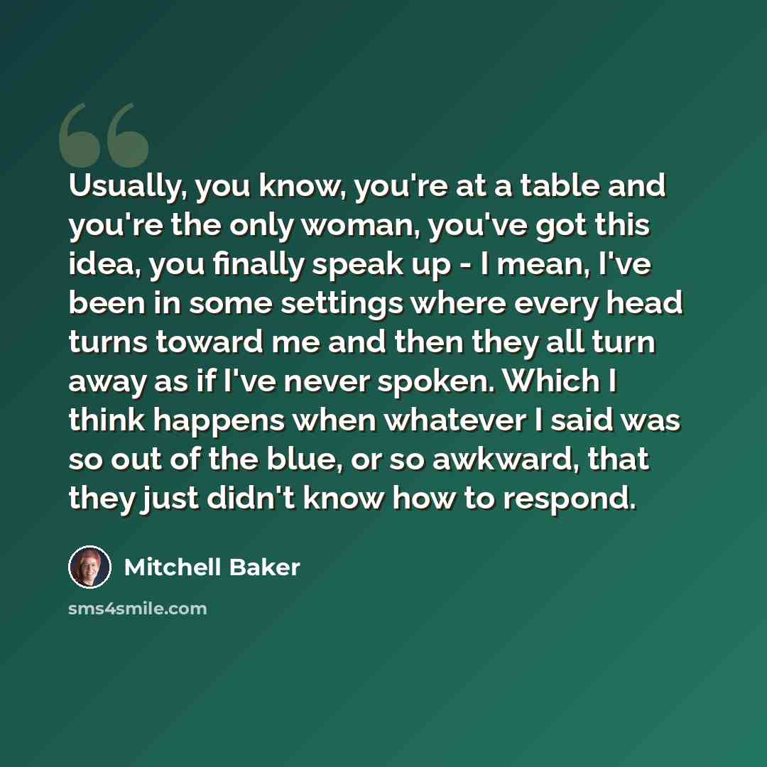 “Usually, you know, you're at a table and you're the only woman, you've got this idea, you finally speak up - I mean, I've been in some settings where every head turns toward me and then they all turn away as if I've never spoken. Which I think happens when whatever I said was so out of the blue…” quote by Mitchell Baker