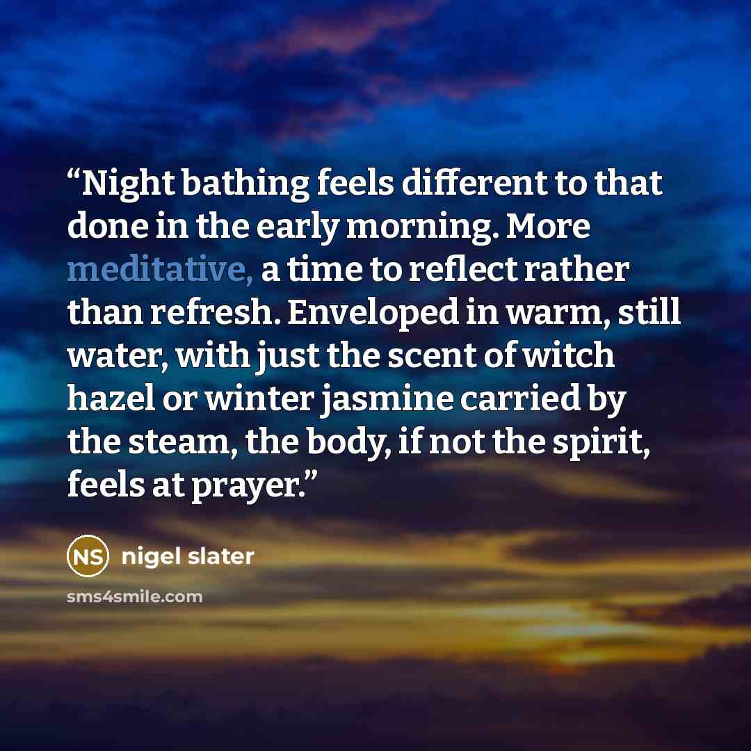 “Night bathing feels different to that done in the early morning. More meditative, a time to reflect rather than refresh. Enveloped in warm, still water, with just the scent of witch hazel or winter jasmine carried by the steam, the body, if not the spirit, feels at prayer.” quote by Nigel Slater