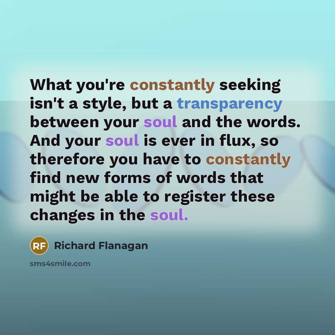 “What you're constantly seeking isn't a style, but a transparency between your soul and the words. And your soul is ever in flux, so therefore you have to constantly find new forms of words that might be able to register these changes in the soul.” quote by Richard Flanagan