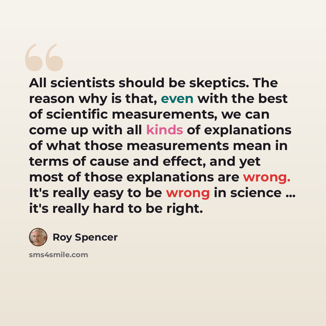 “All scientists should be skeptics. The reason why is that, even with the best of scientific measurements, we can come up with all kinds of explanations of what those measurements mean in terms of cause and effect, and yet most of those explanations are wrong. It's really easy to be wrong in…” quote by Roy Spencer