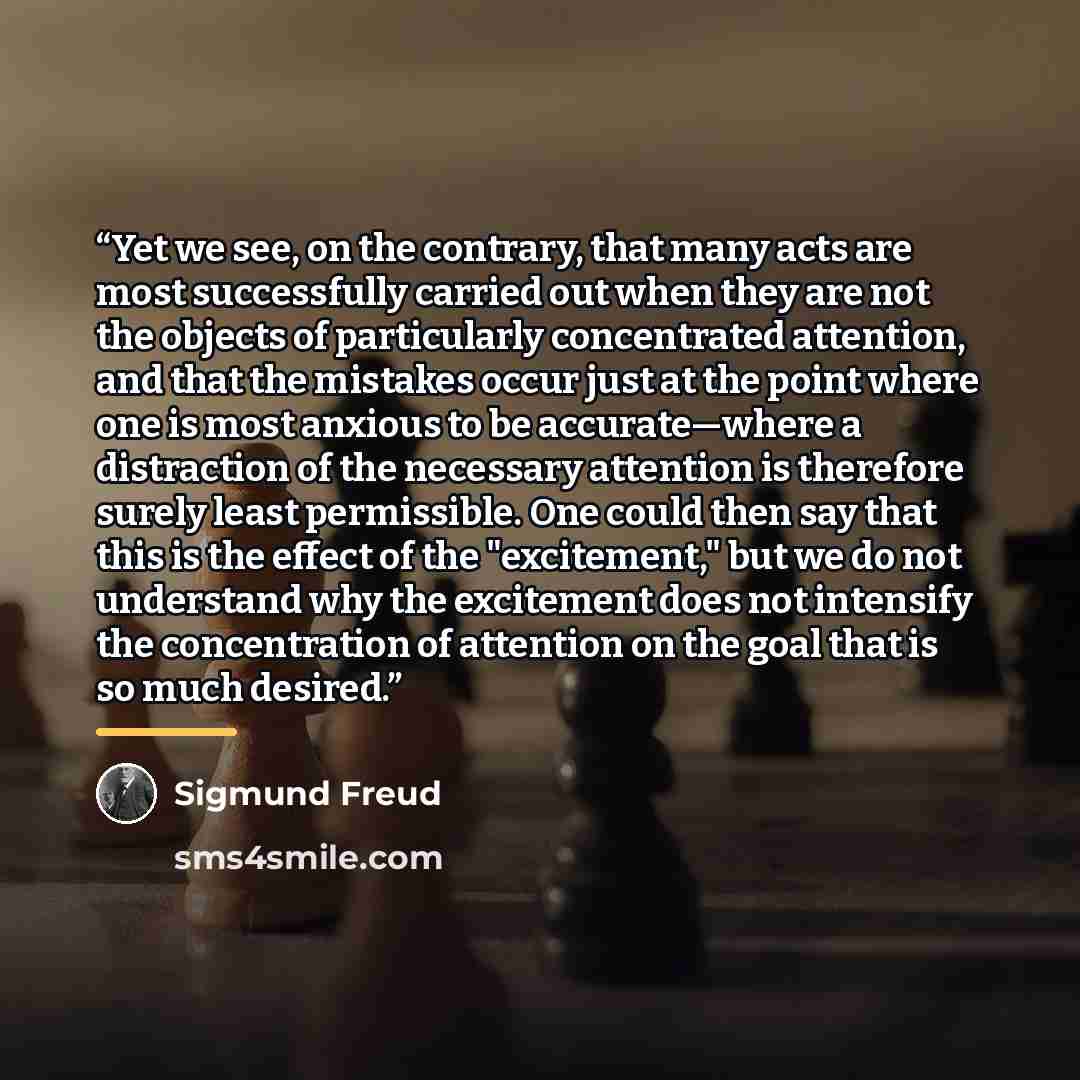 “Yet we see, on the contrary, that many acts are most successfully carried out when they are not the objects of particularly concentrated attention, and that the mistakes occur just at the point where one is most anxious to be accurate—where a distraction of the necessary attention is therefore…” quote by Sigmund Freud