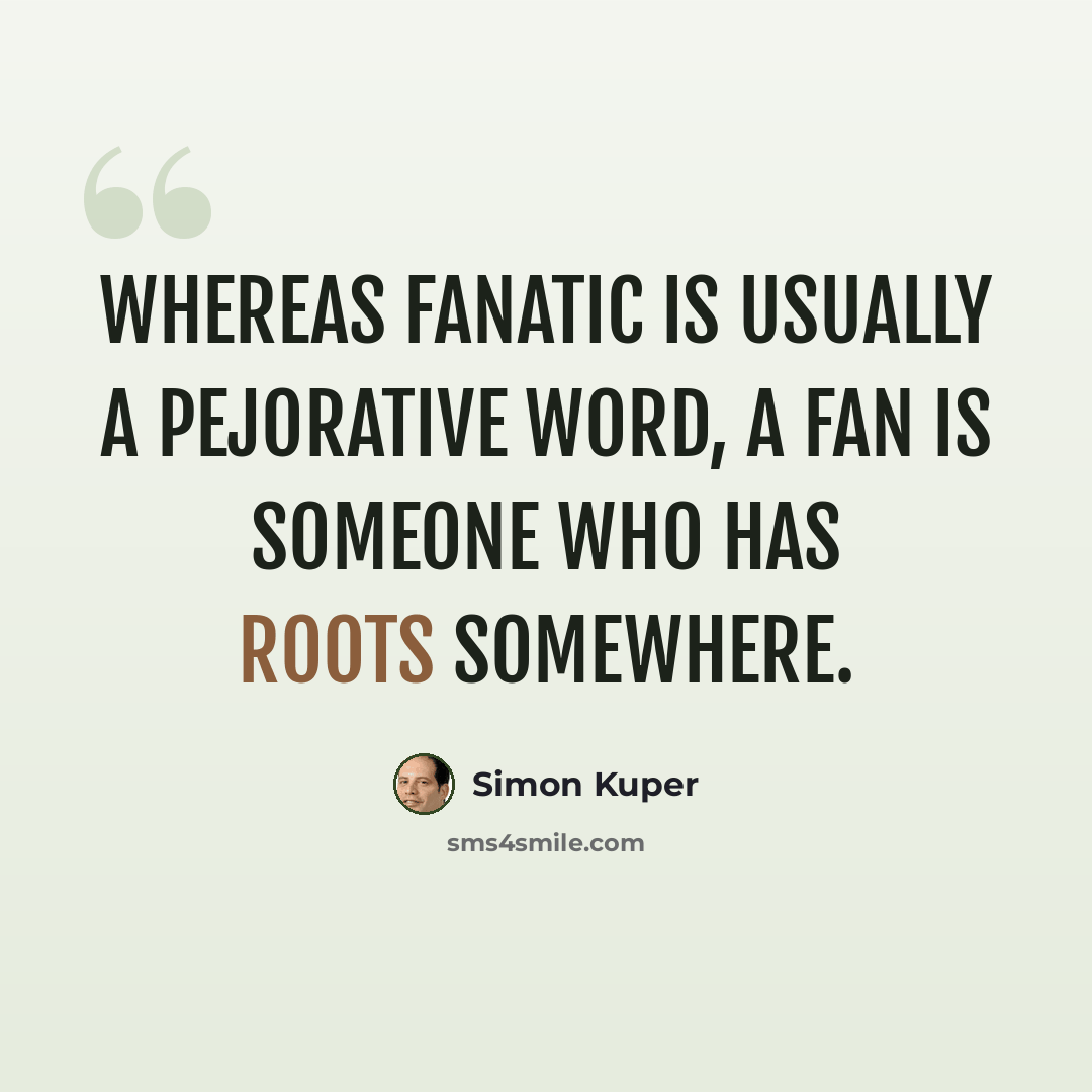 “Whereas fanatic is usually a pejorative word, a Fan is someone who has roots somewhere.” quote by Simon Kuper