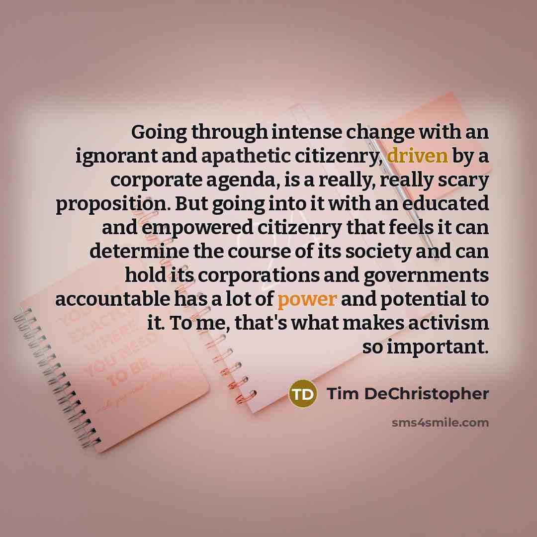 “Going through intense change with an ignorant and apathetic citizenry, driven by a corporate agenda, is a really, really scary proposition. But going into it with an educated and empowered citizenry that feels it can determine the course of its society and can hold its corporations and governments…” quote by Tim DeChristopher