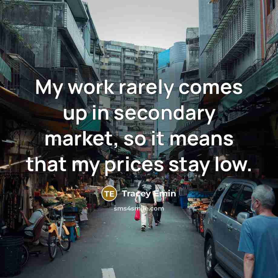 “My work rarely comes up in secondary market, so it means that my prices stay low.” quote by Tracey Emin