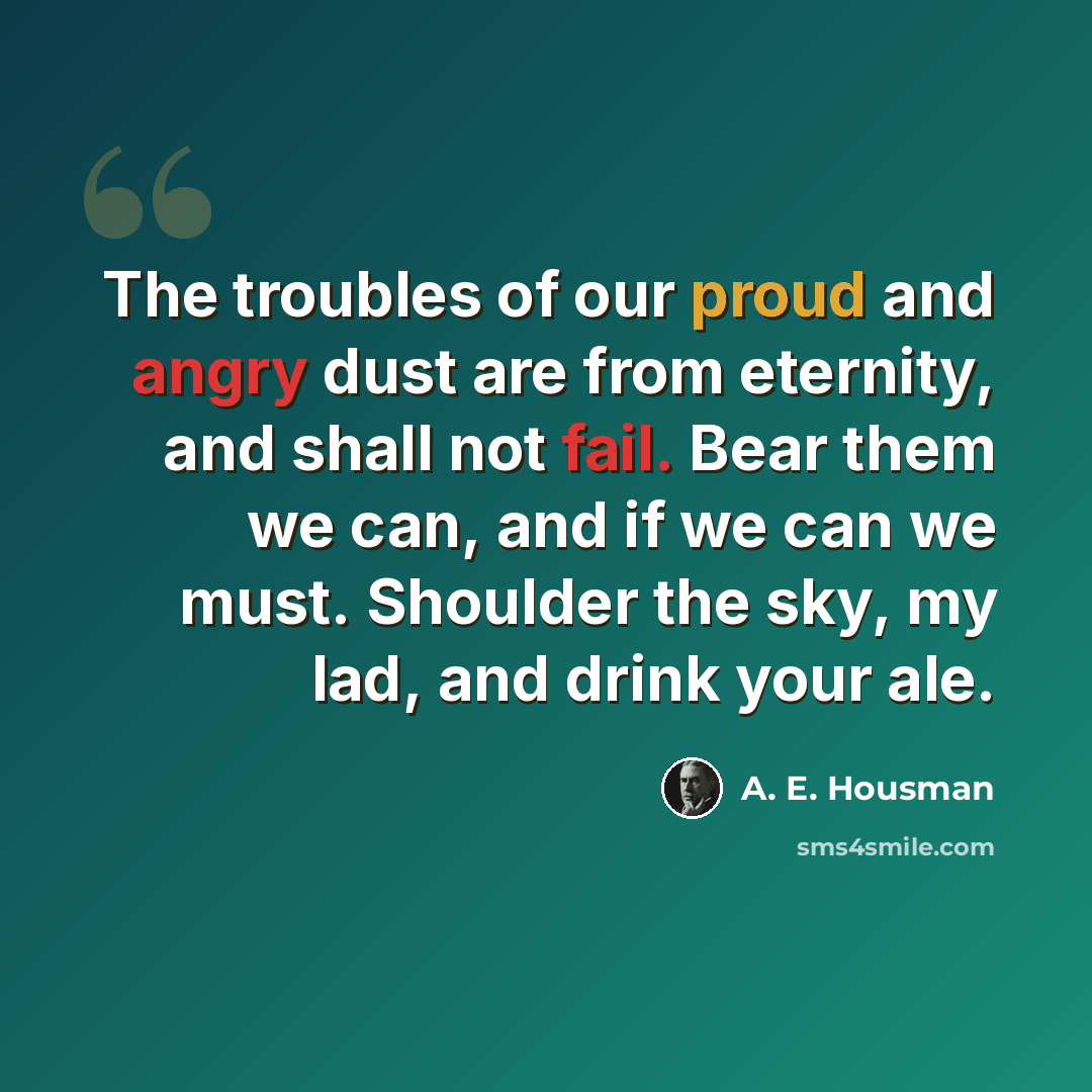 “The troubles of our proud and angry dust are from eternity, and shall not fail. Bear them we can, and if we can we must. Shoulder the sky, my lad, and drink your ale.” quote by A. E. Housman