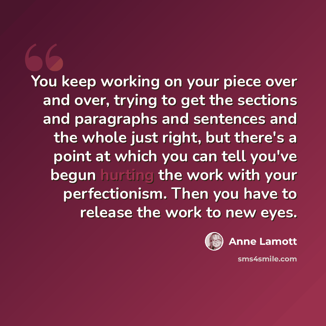 “You keep working on your piece over and over, trying to get the sections and paragraphs and sentences and the whole just right, but there's a point at which you can tell you've begun hurting the work with your perfectionism. Then you have to release the work to new eyes.” quote by Anne Lamott