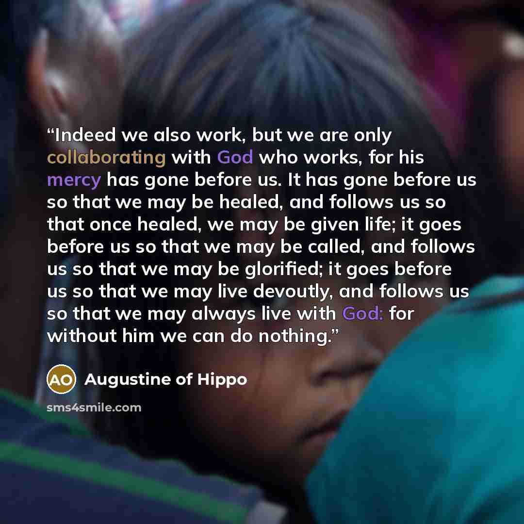 “Indeed we also work, but we are only collaborating with God who works, for his mercy has gone before us. It has gone before us so that we may be healed, and follows us so that once healed, we may be given life; it goes before us so that we may be called, and follows us so that we may be glorified…” quote by Augustine of Hippo