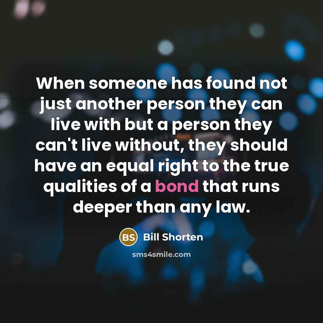 “When someone has found not just another person they can live with but a person they can't live without, they should have an equal right to the true qualities of a bond that runs deeper than any law.” quote by Bill Shorten