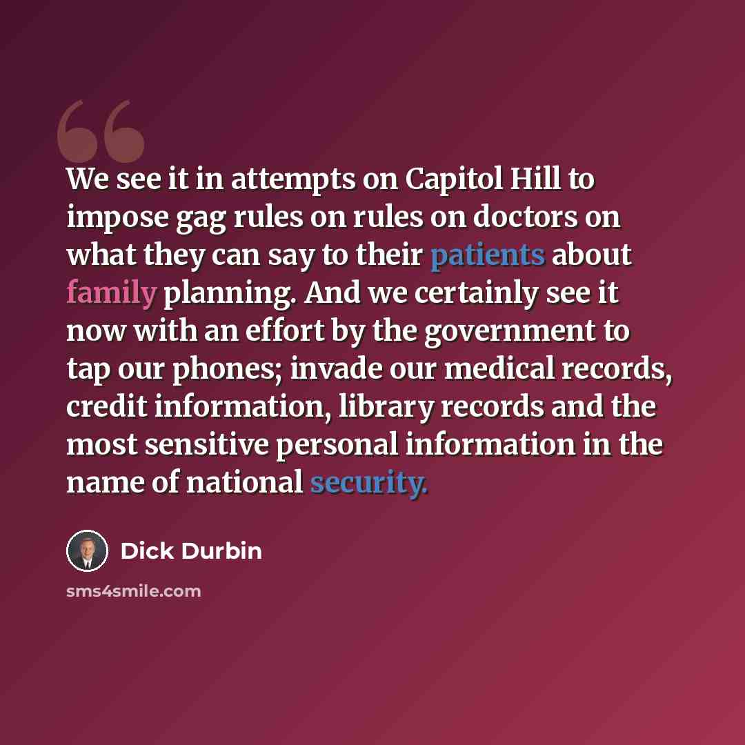 “We see it in attempts on Capitol Hill to impose gag rules on rules on doctors on what they can say to their patients about family planning. And we certainly see it now with an effort by the government to tap our phones; invade our medical records, credit information, library records and the most…” quote by Dick Durbin