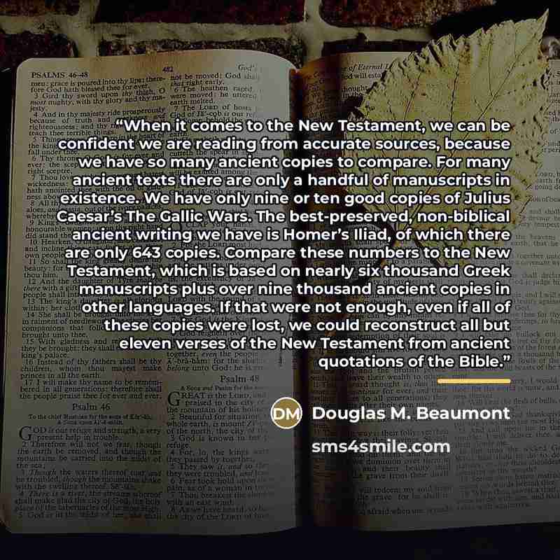 “When it comes to the New Testament, we can be confident we are reading from accurate sources, because we have so many ancient copies to compare. For many ancient texts there are only a handful of manuscripts in existence. We have only nine or ten good copies of Julius Caesar’s The Gallic Wars. The…” quote by Douglas M. Beaumont