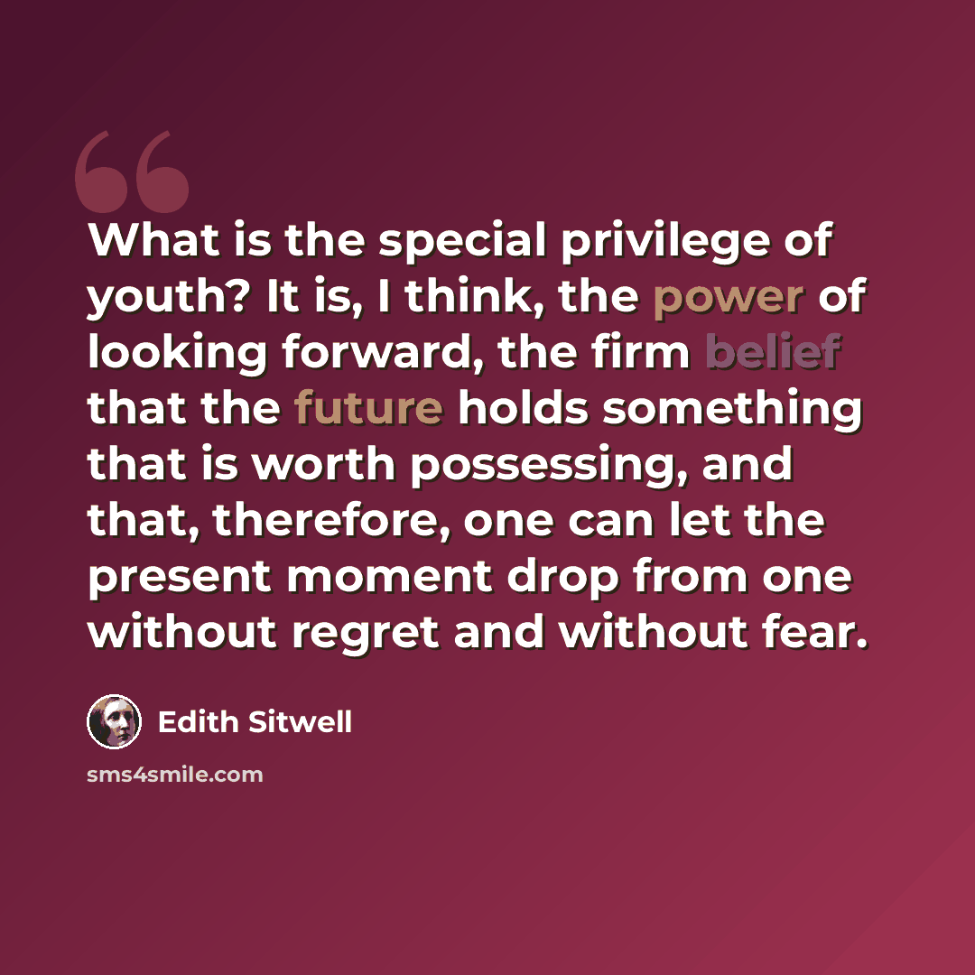 “What is the special privilege of youth? It is, I think, the power of looking forward, the firm belief that the future holds something that is worth possessing, and that, therefore, one can let the present moment drop from one without regret and without fear.” quote by Edith Sitwell