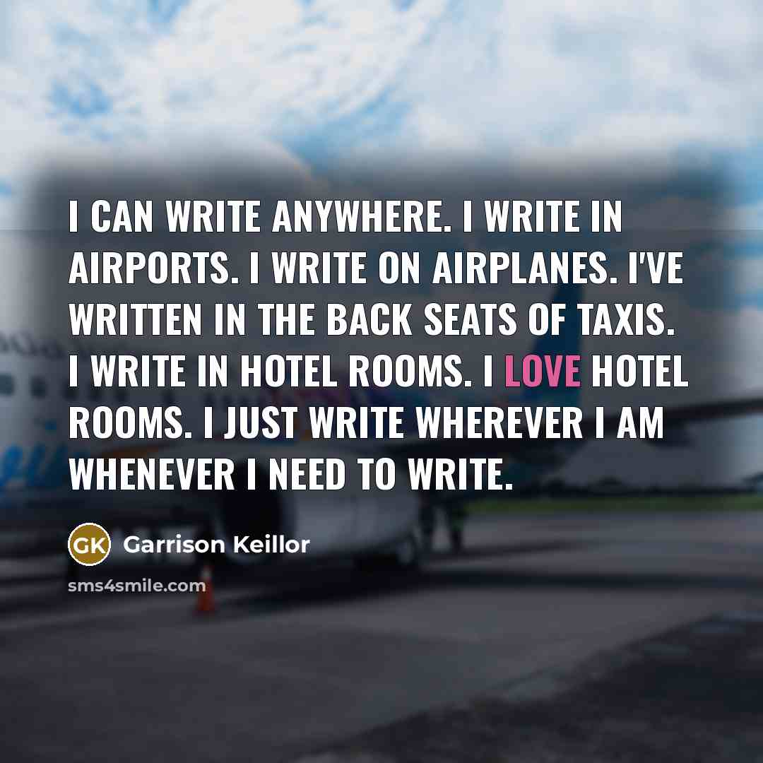 “I can write anywhere. I write in airports. I write on airplanes. I've written in the back seats of taxis. I write in hotel rooms. I love hotel rooms. I just write wherever I am whenever I need to write.” quote by Garrison Keillor