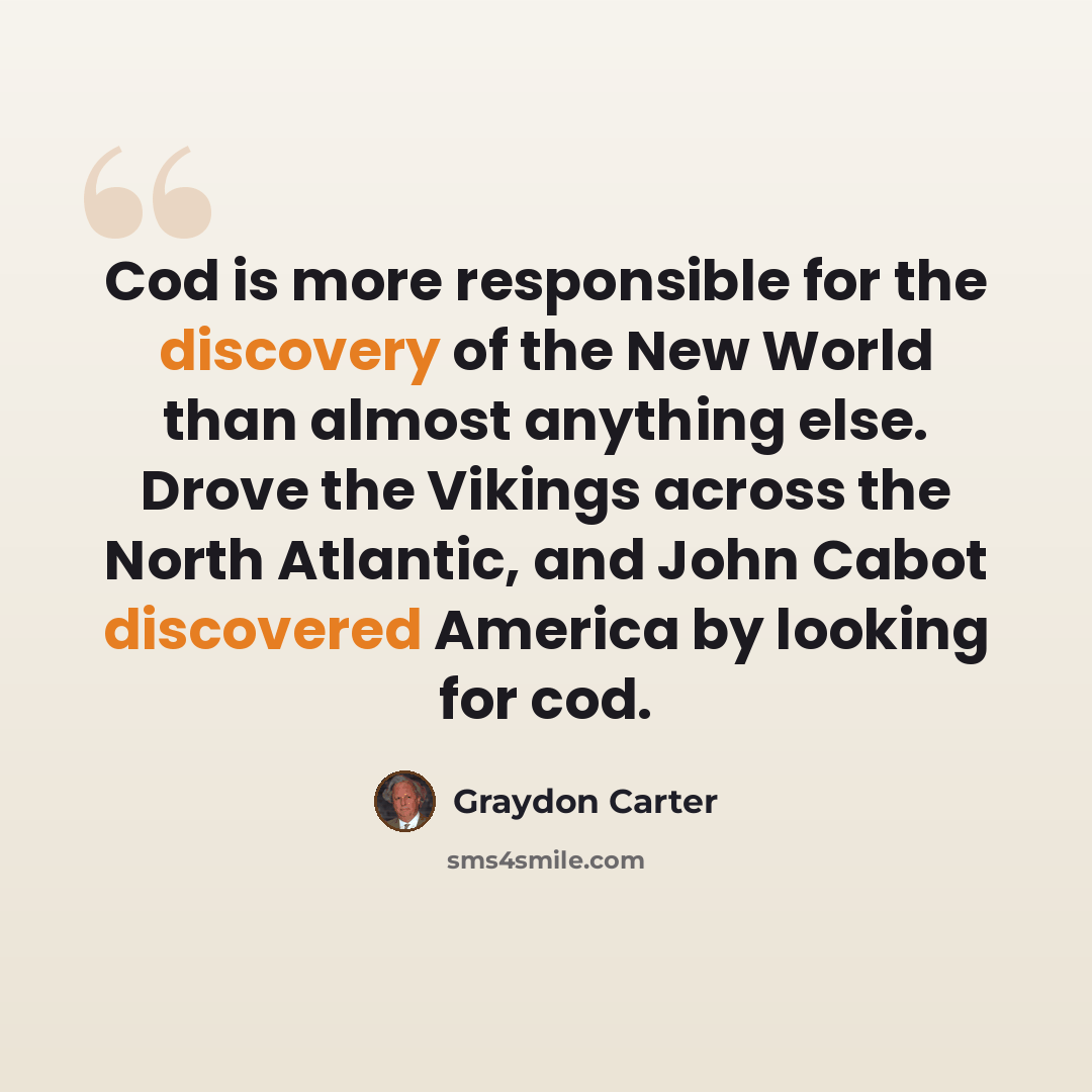 “Cod is more responsible for the discovery of the New World than almost anything else. Drove the Vikings across the North Atlantic, and John Cabot discovered America by looking for cod.” quote by Graydon Carter