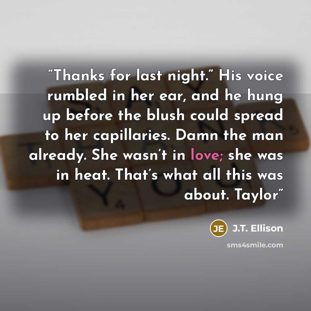 “Thanks for last night.” His voice rumbled in her ear, and he hung up before the blush could spread to her capillaries. Damn the man already. She wasn’t in love; she was in heat. That’s what all this was about. Taylor” quote by J.T. Ellison