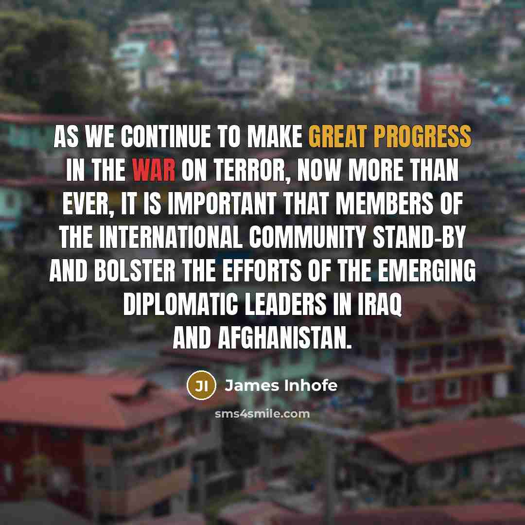 “As we continue to make great progress in the war on terror, now more than ever, it is important that members of the international community stand-by and bolster the efforts of the emerging diplomatic leaders in Iraq and Afghanistan.” quote by James Inhofe
