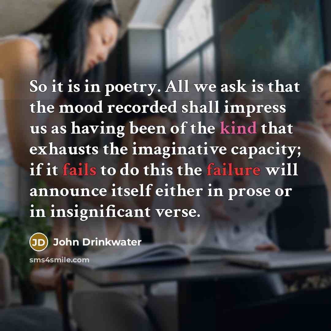 “So it is in poetry. All we ask is that the mood recorded shall impress us as having been of the kind that exhausts the imaginative capacity; if it fails to do this the failure will announce itself either in prose or in insignificant verse.” quote by John Drinkwater