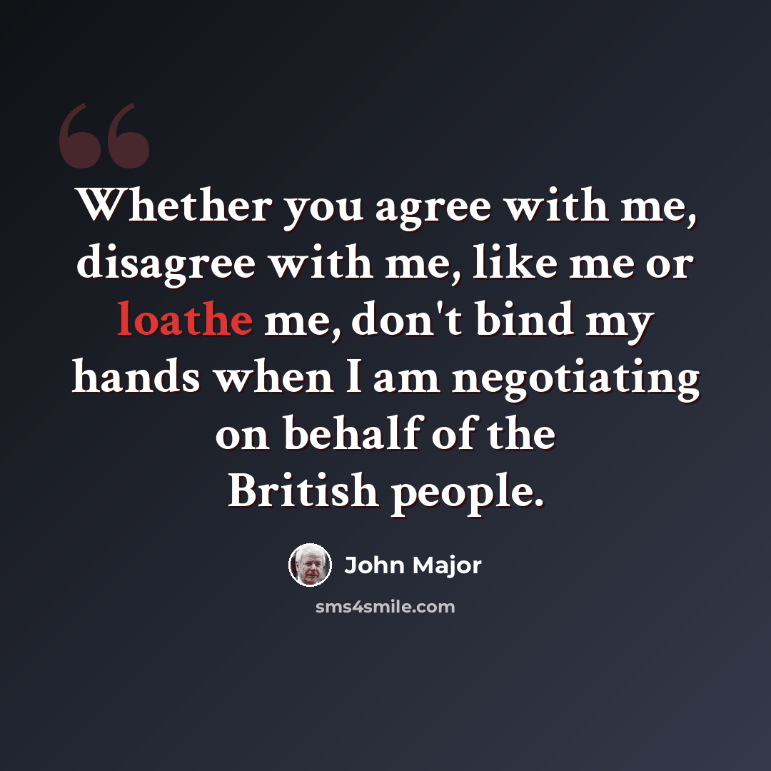 “Whether you agree with me, disagree with me, like me or loathe me, don't bind my hands when I am negotiating on behalf of the British people.” quote by John Major