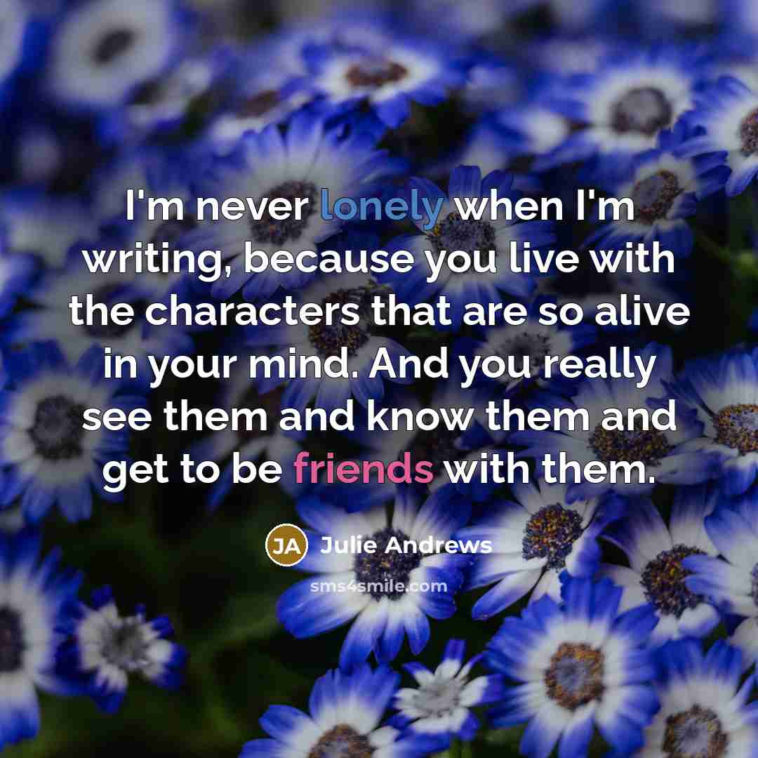 “I'm never lonely when I'm writing, because you live with the characters that are so alive in your mind. And you really see them and know them and get to be friends with them.” quote by Julie Andrews