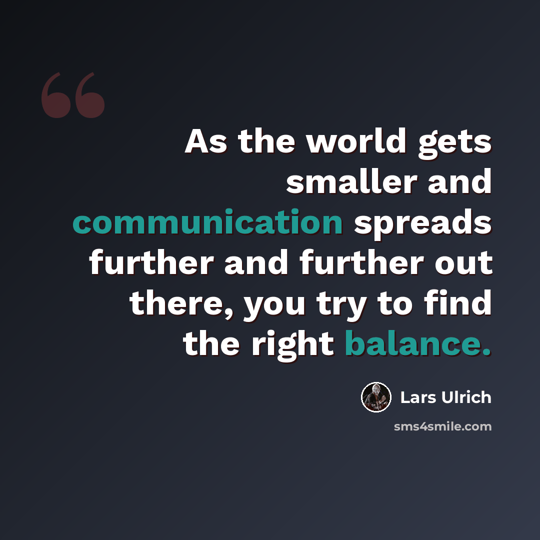 “As the world gets smaller and communication spreads further and further out there, you try to find the right balance.” quote by Lars Ulrich