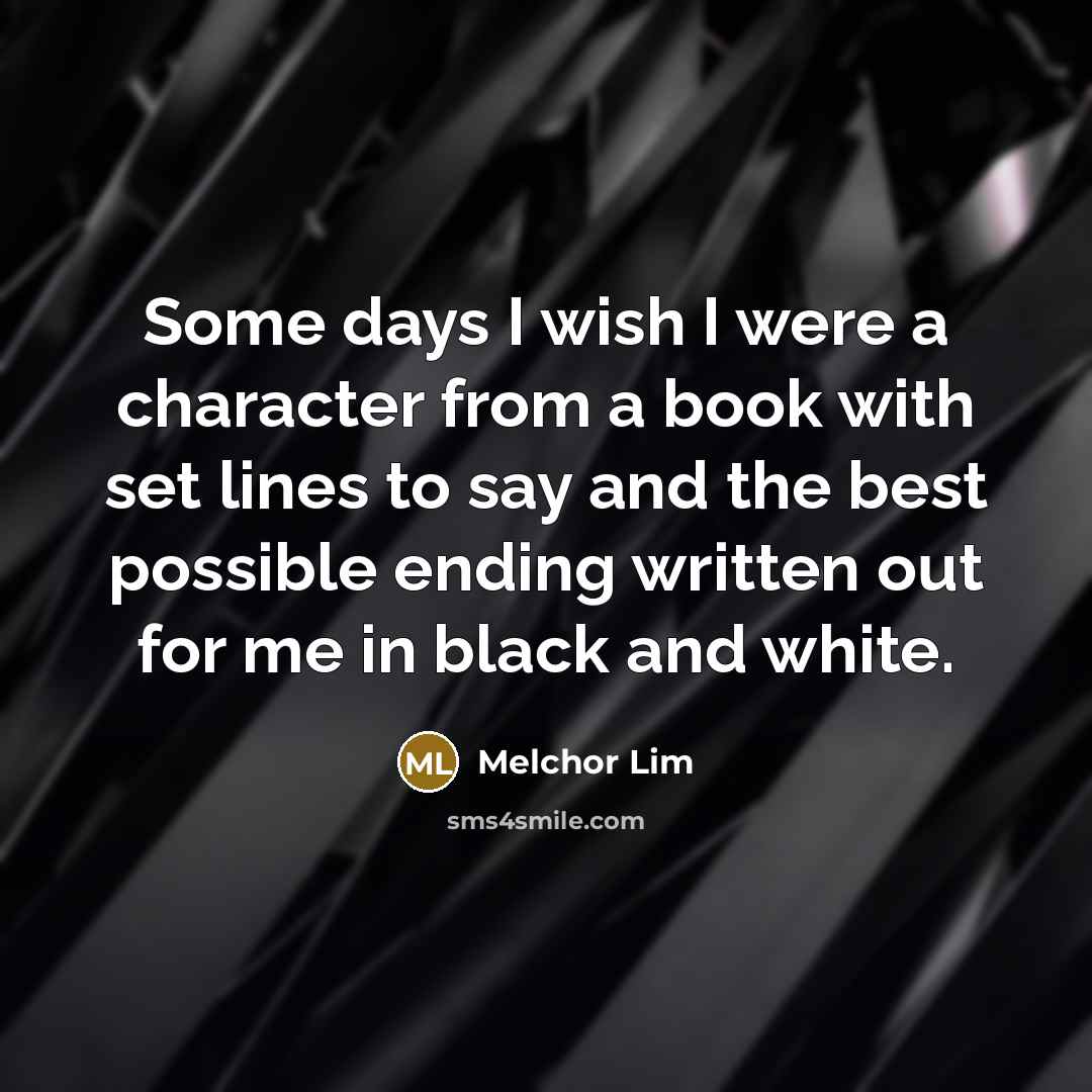“Some days I wish I were a character from a book with set lines to say and the best possible ending written out for me in black and white.” quote by Melchor Lim