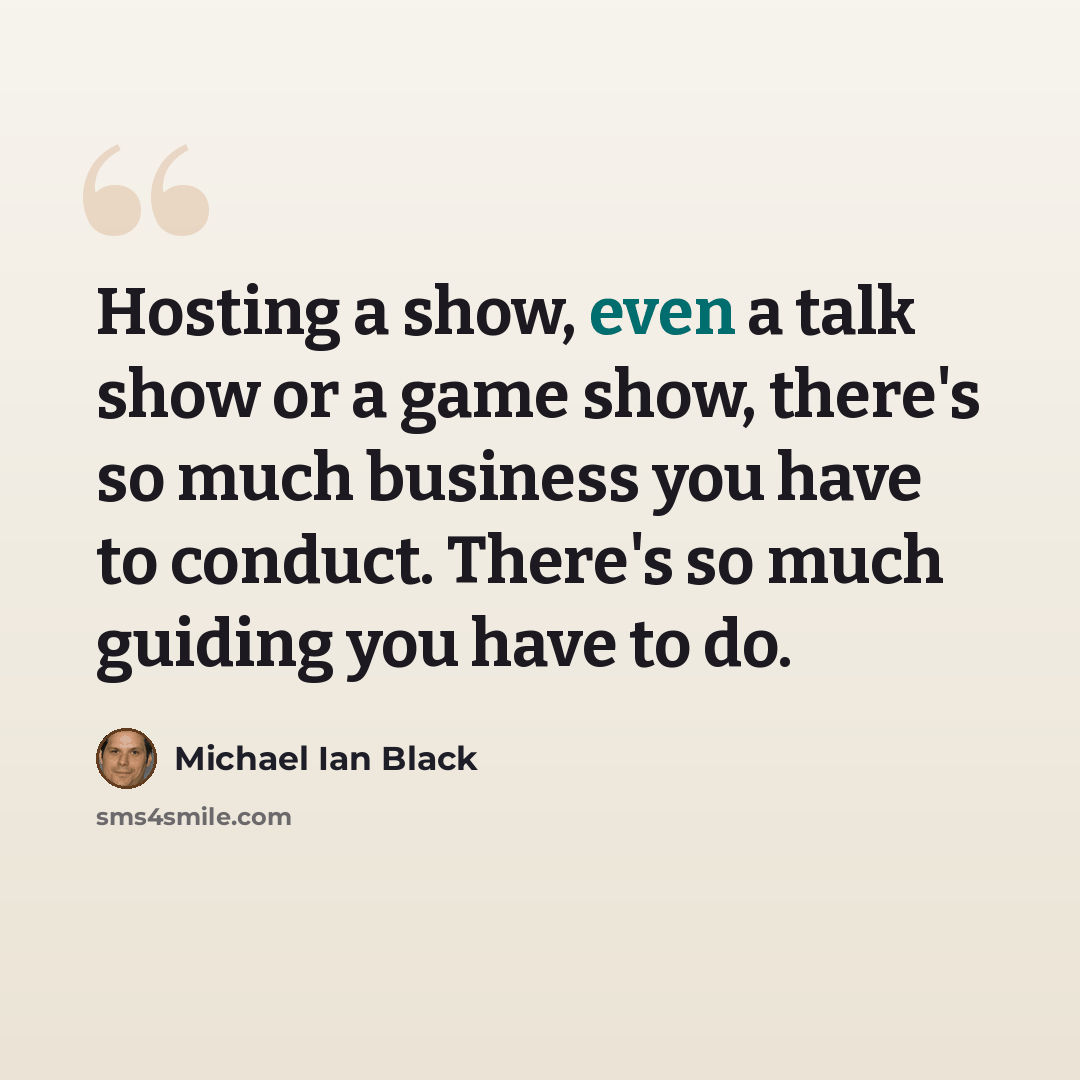 “Hosting a show, even a talk show or a game show, there's so much business you have to conduct. There's so much guiding you have to do.” quote by Michael Ian Black