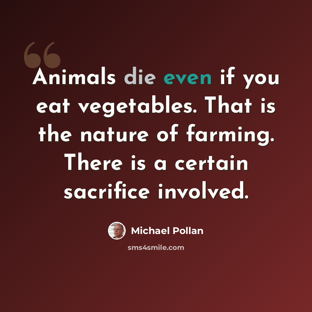 “Animals die even if you eat vegetables. That is the nature of farming. There is a certain sacrifice involved.” quote by Michael Pollan