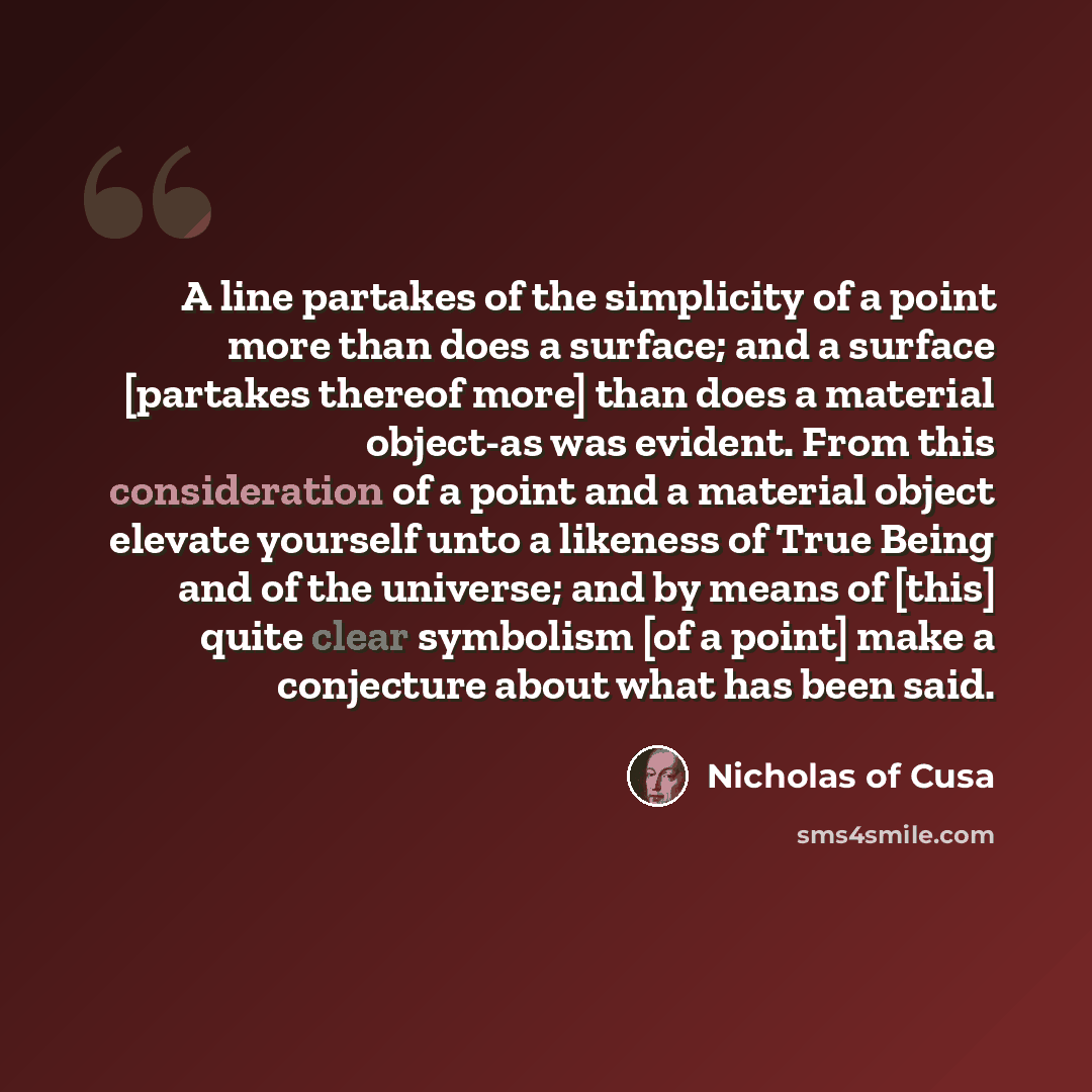 “A line partakes of the simplicity of a point more than does a surface; and a surface [partakes thereof more] than does a material object-as was evident. From this consideration of a point and a material object elevate yourself unto a likeness of True Being and of the universe; and by means of…” quote by Nicholas of Cusa